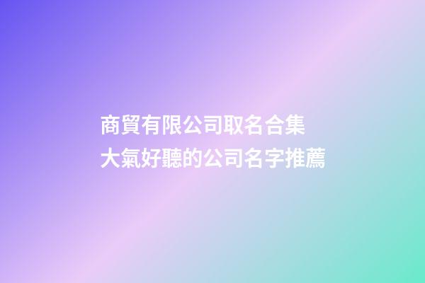 商貿有限公司取名合集 大氣好聽的公司名字推薦-第1張-公司起名-玄機派